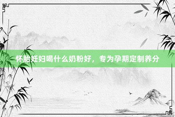 怀胎妊妇喝什么奶粉好，专为孕期定制养分